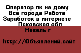 Оператор пк на дому - Все города Работа » Заработок в интернете   . Псковская обл.,Невель г.